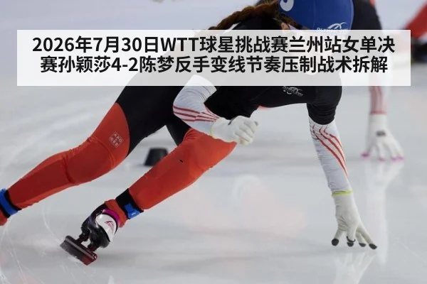 2026年7月30日WTT球星挑战赛兰州站女单决赛孙颖莎4-2陈梦反手变线节奏压制战术拆解